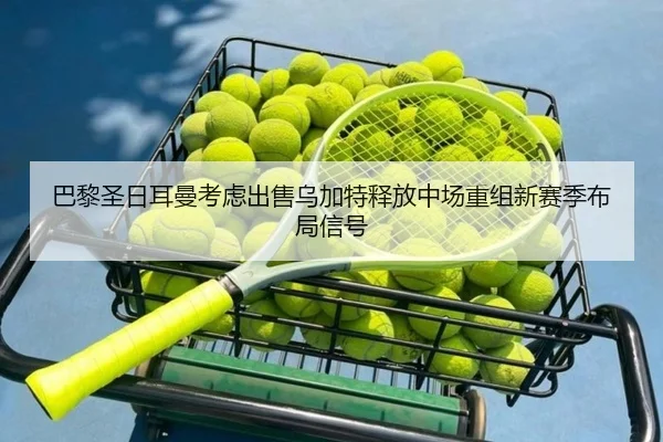 巴黎圣日耳曼考虑出售乌加特释放中场重组新赛季布局信号