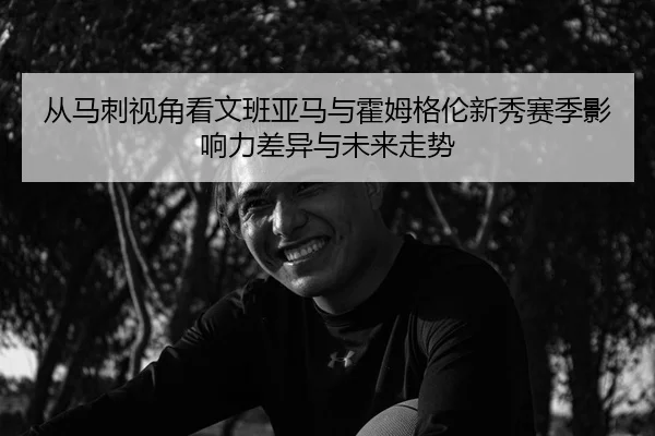 从马刺视角看文班亚马与霍姆格伦新秀赛季影响力差异与未来走势