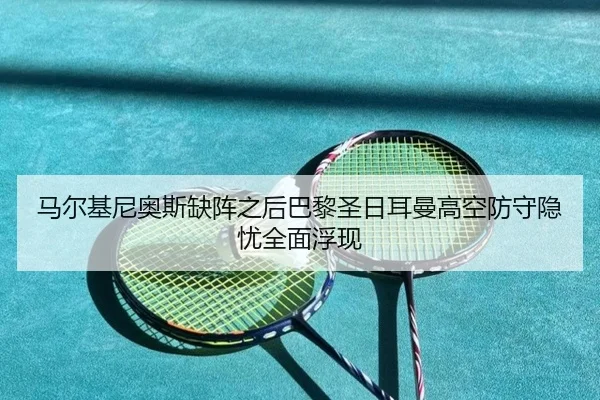 马尔基尼奥斯缺阵之后巴黎圣日耳曼高空防守隐忧全面浮现