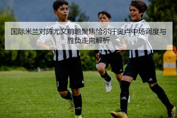 国际米兰对阵尤文前瞻聚焦恰尔汗奥卢中场调度与胜负走向解析